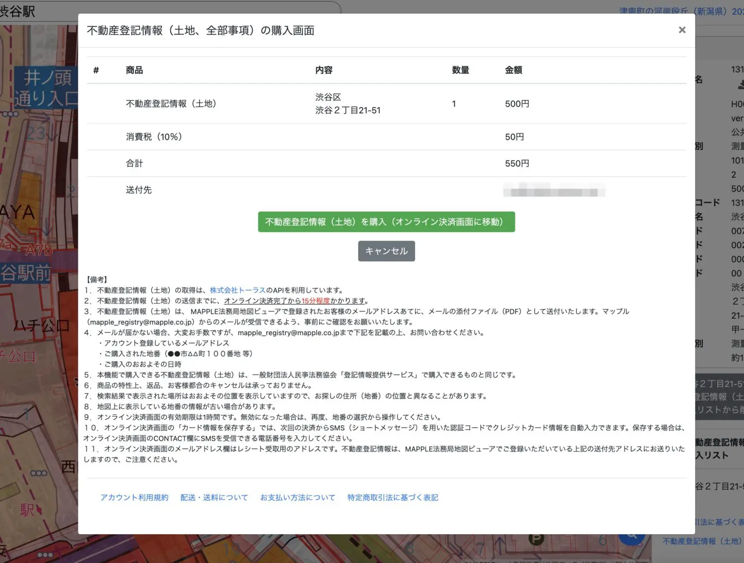  不動産登記情報（土地）を購入（オンライン決済画面に移動） キャンセル 【備考】 1. 不動産登記情報（土地）の取得は、株式会社トーラスのAPIを利用しています。 2. 不動産登記情報（土地）の送信までに、オンライン決済完了から15分程度かかります。 不動産登記情報（土地）は、MAPPLE法務局地図ビューアで登録されたお客様のメールアドレスあてに、メールの添付ファイル（PDF）として送付いたします。マップル（mapple_registry@mapple.co.jp）からのメールが受できるよう、事前にご確認をお願いいたします。 4. メールが届かない場合、大変お手数ですが、mapple_registry@mapple.co.jpまで下記を記載の上、お問い合わせください。 ・アカウント登録しているメールアドレス ・ご購入された地番（●●市AA町100番地 等） ・ご購入のおおよその日時 本機能で購入できる不動産登記情報（土地）は、一般財団法人民事法務協会「登記情報提供サービス」で購入できるものと同じです。 6. 商品の特性上、返品、お客様都合のキャンセルは承っておりません。 7. 検索結果で表示された場所はおおよその位置を表示していますので、お探しの住所（地番）の位置と異なることがあります。 8. 地図上に表示している地番の情報が古い場合があります。 9. オンライン決済画面の有効期限は1時間です。無効になった場合は、再度、地番の選択から操作してください。 10.オンライン決済画面の「カード情報を保存する」では、次回の決済からSMS（ショートメッセージ）を用いた認証コードでクレジットカード情報を自動入力できます。保存する場合は、オンライン決済画面のCONTACT欄にSMSを受できる電話番号を入力してください。 11. オンライン決済画面のメールアドレス欄はレシート受取用のアドレスです。不動産登記情報は、MAPPLE法務局地図ビューアでご登録いただいている上記の送付先アドレスにお送りいたしますので、ご注意ください。 アカウント利用規約 配送・送料についてお支払い方法について特定商取引法に基づく表記 